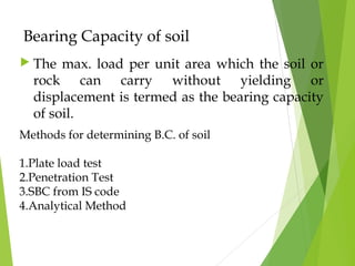 Bearing Capacity of soil
 The max. load per unit area which the soil or
rock can carry without yielding or
displacement is termed as the bearing capacity
of soil.
Methods for determining B.C. of soil
1.Plate load test
2.Penetration Test
3.SBC from IS code
4.Analytical Method
 