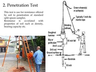 2. Penetration Test
This test is use for resistance offered
by soil to penetration of standard
split spoon sampler,
Resistance is co-related with
properties of soil such as density,
bearing capacity etc.
 
