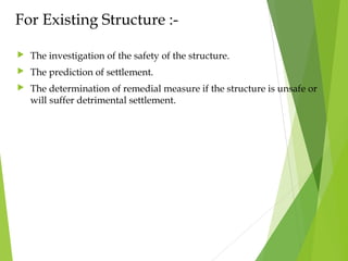 For Existing Structure :-
 The investigation of the safety of the structure.
 The prediction of settlement.
 The determination of remedial measure if the structure is unsafe or
will suffer detrimental settlement.
 