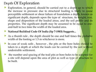 Depth Of Exploration
 Exploration, in general, should be carried out to a depth up to which
the increase in pressure due to structural loading is likely to cause
perceptible settlement or shear failure of foundation a depth, known as
significant depth, depends upon the type of structure, its weight, size,
shape and disposition of the loaded areas, and the soil profile and its
properties. The significant depth may be assumed to be equal to one-
and-half to two time the width of the loaded area.
 National Buildind Code Of India (Sp 7-1983) Suggests...
 As a thumb rule , the depth should be one and half times the probable
width of the footing or 1.5 m whichever is more.
 In case of weak soils , however , the pits or the bore holes should be
taken to a depth at which the loads can be carried by the soil without
undesirable settlement.
 the number and spacing of the trail pits or bore holes to be adopted for
a site will depend upon the area of plot as well as type of structure to
be built.
 