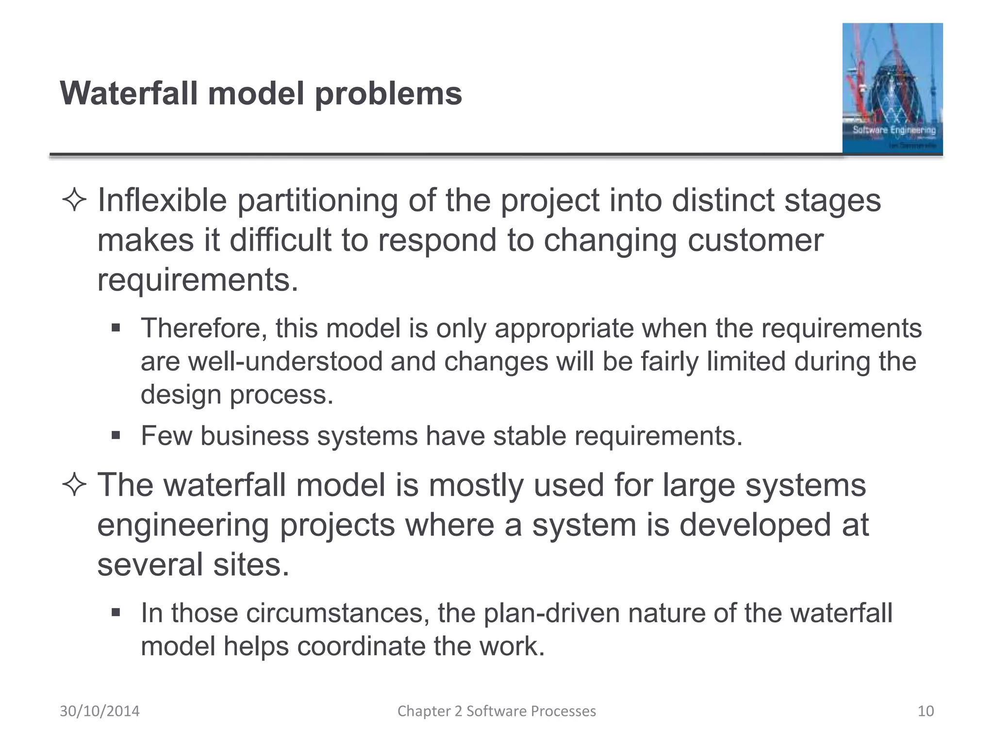 Waterfall model problems
 Inflexible partitioning of the project into distinct stages
makes it difficult to respond to changing customer
requirements.
 Therefore, this model is only appropriate when the requirements
are well-understood and changes will be fairly limited during the
design process.
 Few business systems have stable requirements.
 The waterfall model is mostly used for large systems
engineering projects where a system is developed at
several sites.
 In those circumstances, the plan-driven nature of the waterfall
model helps coordinate the work.
Chapter 2 Software Processes 1030/10/2014
 