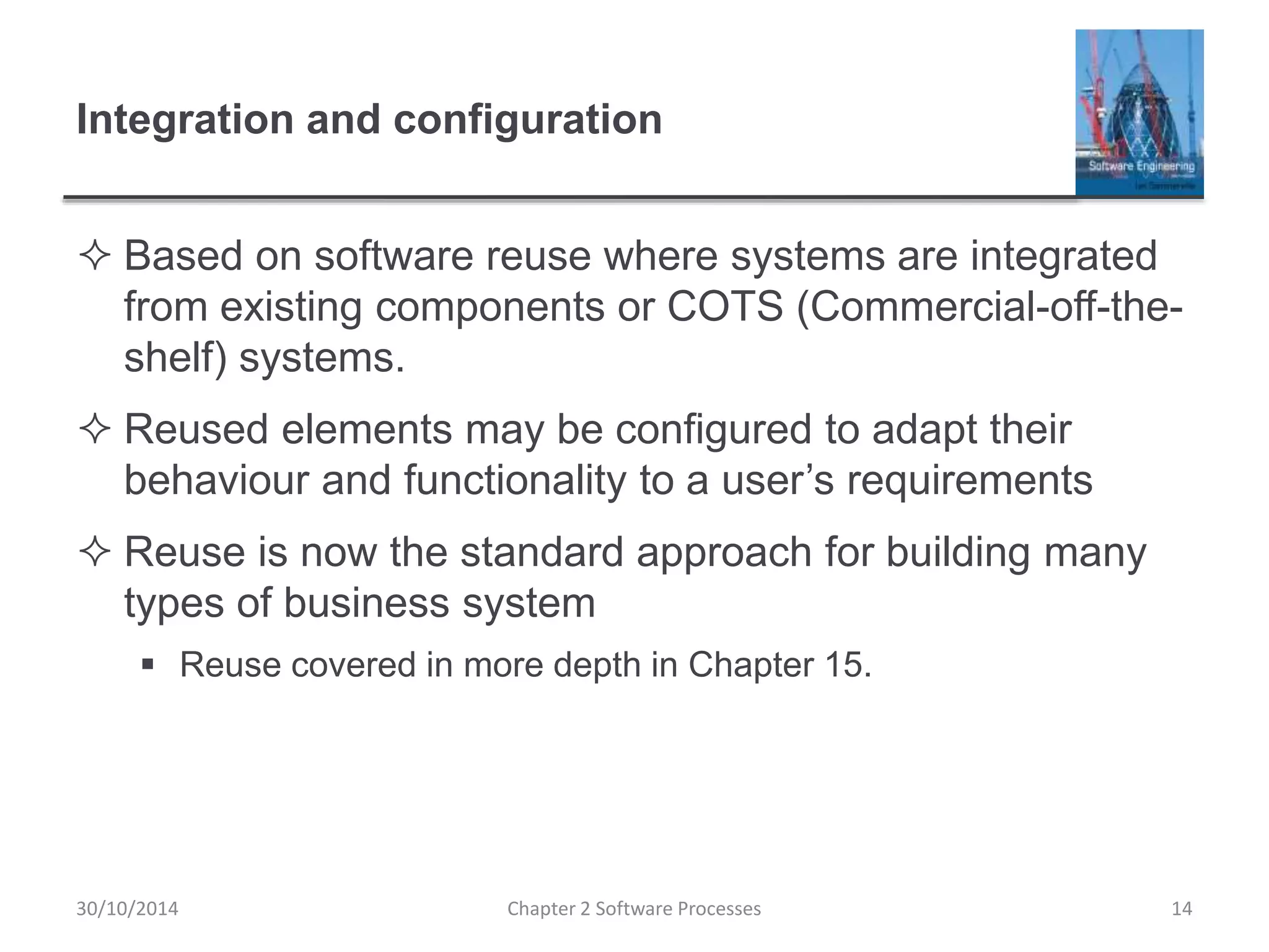 Integration and configuration
 Based on software reuse where systems are integrated
from existing components or COTS (Commercial-off-the-
shelf) systems.
 Reused elements may be configured to adapt their
behaviour and functionality to a user’s requirements
 Reuse is now the standard approach for building many
types of business system
 Reuse covered in more depth in Chapter 15.
Chapter 2 Software Processes 1430/10/2014
 
