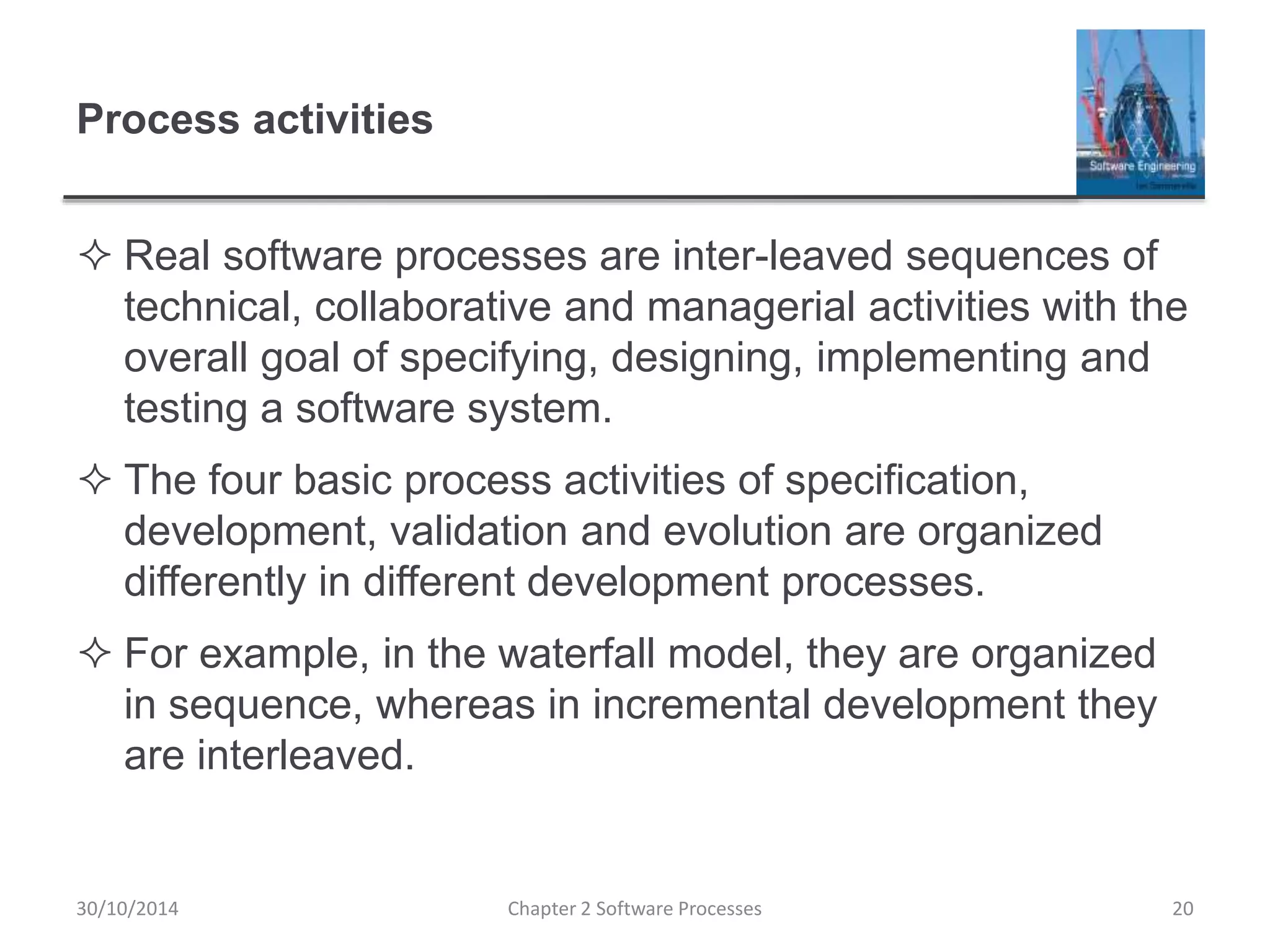 Process activities
 Real software processes are inter-leaved sequences of
technical, collaborative and managerial activities with the
overall goal of specifying, designing, implementing and
testing a software system.
 The four basic process activities of specification,
development, validation and evolution are organized
differently in different development processes.
 For example, in the waterfall model, they are organized
in sequence, whereas in incremental development they
are interleaved.
Chapter 2 Software Processes 2030/10/2014
 