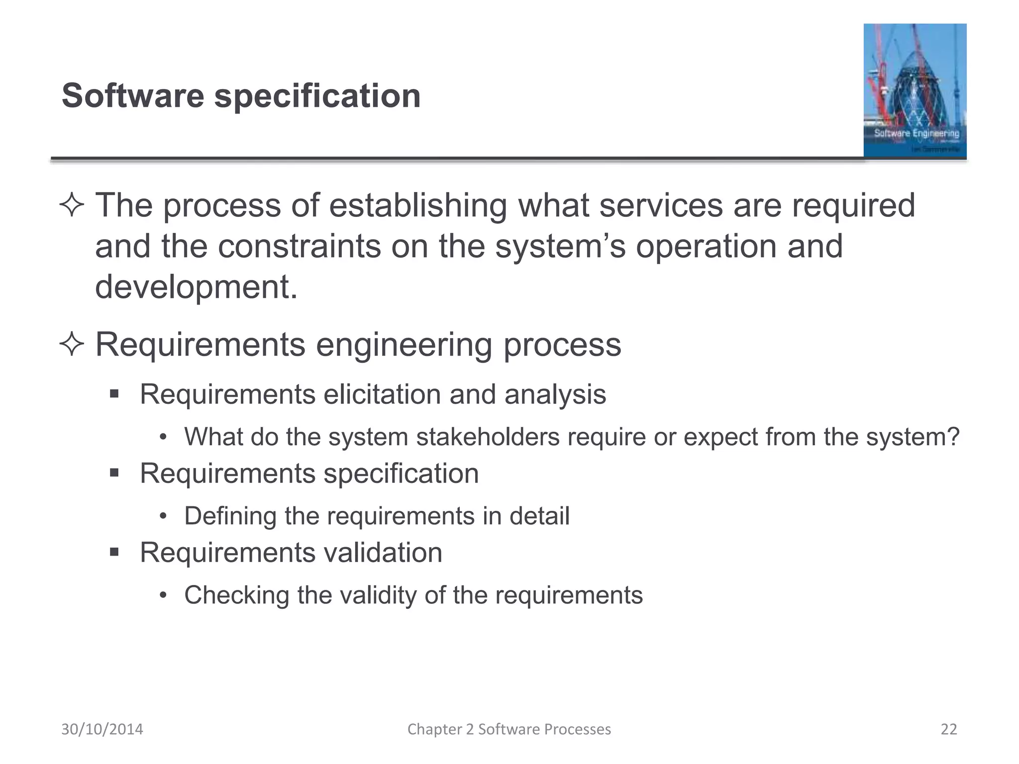 Software specification
 The process of establishing what services are required
and the constraints on the system’s operation and
development.
 Requirements engineering process
 Requirements elicitation and analysis
• What do the system stakeholders require or expect from the system?
 Requirements specification
• Defining the requirements in detail
 Requirements validation
• Checking the validity of the requirements
Chapter 2 Software Processes 2230/10/2014
 