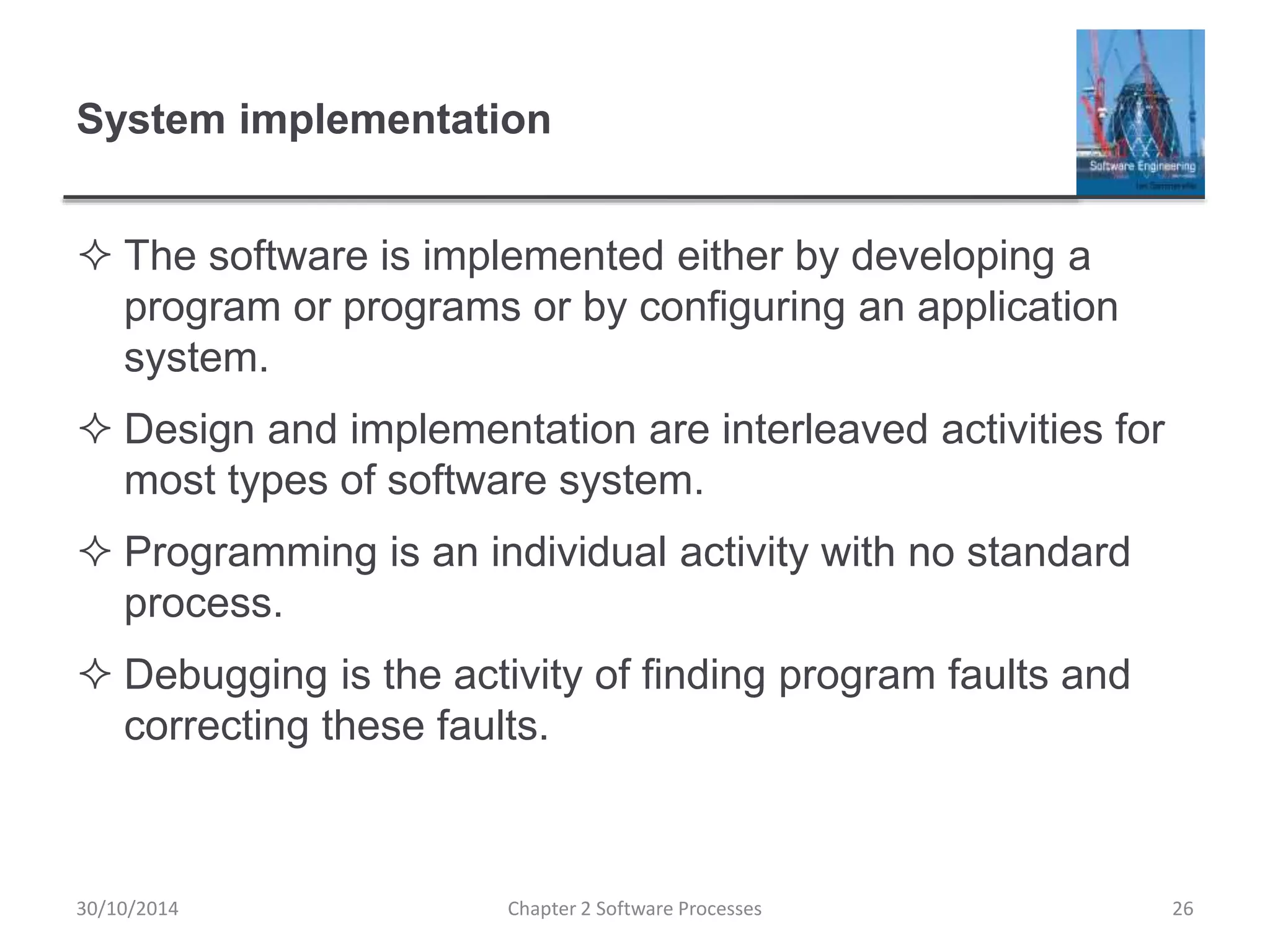 System implementation
 The software is implemented either by developing a
program or programs or by configuring an application
system.
 Design and implementation are interleaved activities for
most types of software system.
 Programming is an individual activity with no standard
process.
 Debugging is the activity of finding program faults and
correcting these faults.
Chapter 2 Software Processes 2630/10/2014
 