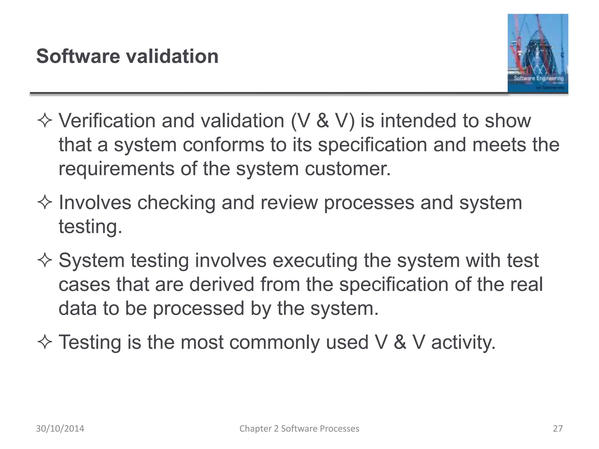 Software validation
 Verification and validation (V & V) is intended to show
that a system conforms to its specification and meets the
requirements of the system customer.
 Involves checking and review processes and system
testing.
 System testing involves executing the system with test
cases that are derived from the specification of the real
data to be processed by the system.
 Testing is the most commonly used V & V activity.
Chapter 2 Software Processes 2730/10/2014
 