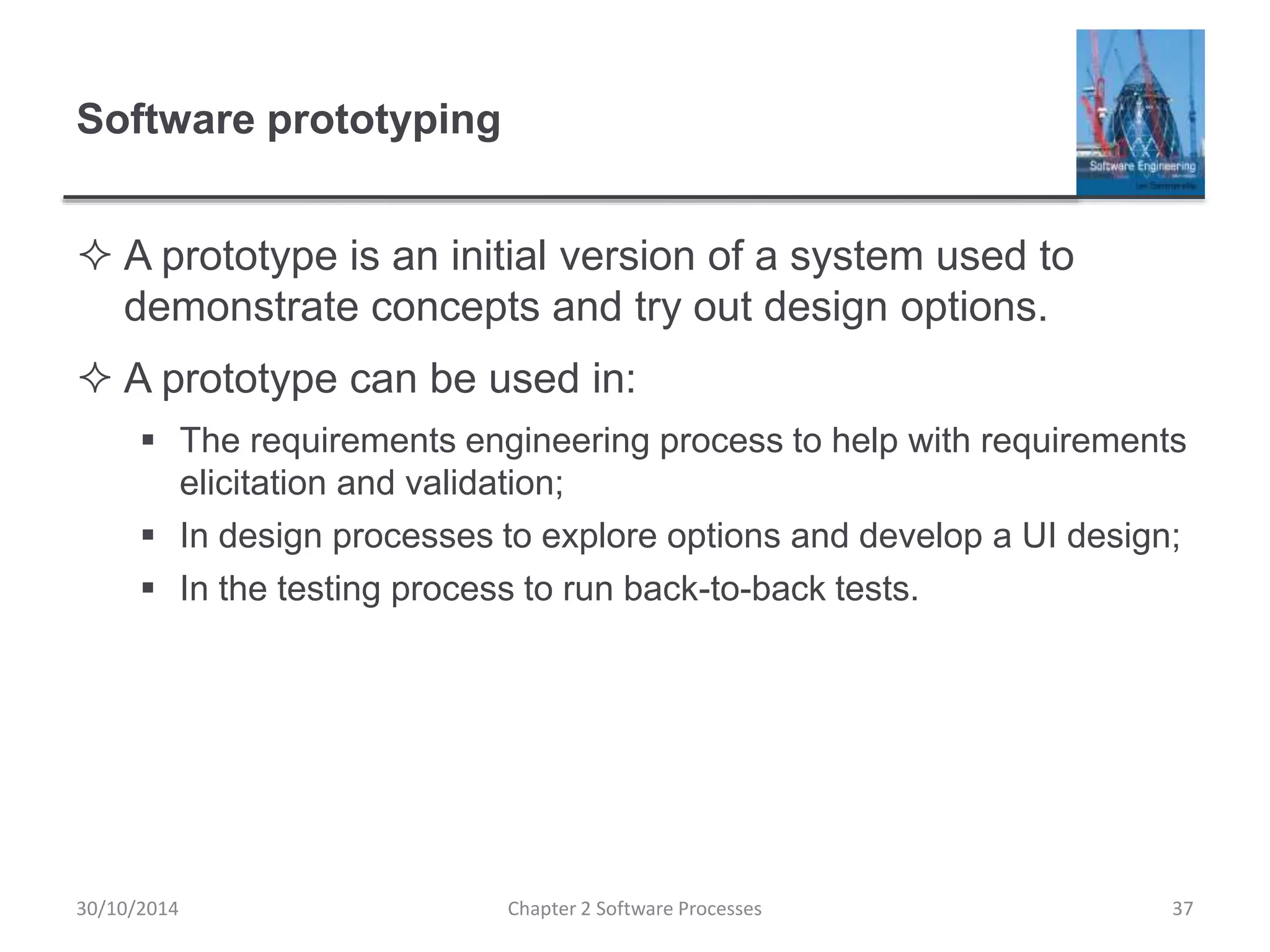 Software prototyping
 A prototype is an initial version of a system used to
demonstrate concepts and try out design options.
 A prototype can be used in:
 The requirements engineering process to help with requirements
elicitation and validation;
 In design processes to explore options and develop a UI design;
 In the testing process to run back-to-back tests.
Chapter 2 Software Processes 3730/10/2014
 