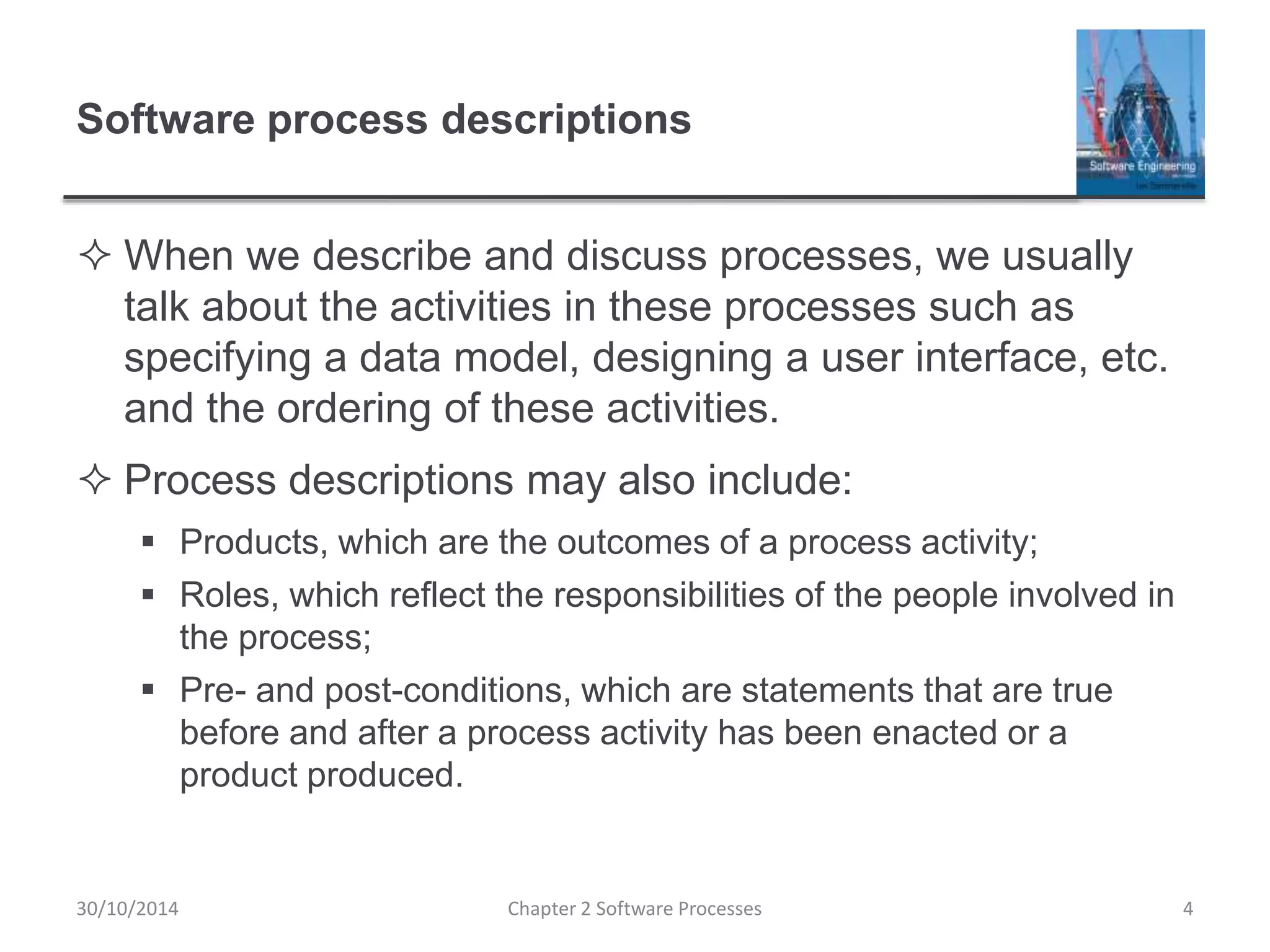 Software process descriptions
 When we describe and discuss processes, we usually
talk about the activities in these processes such as
specifying a data model, designing a user interface, etc.
and the ordering of these activities.
 Process descriptions may also include:
 Products, which are the outcomes of a process activity;
 Roles, which reflect the responsibilities of the people involved in
the process;
 Pre- and post-conditions, which are statements that are true
before and after a process activity has been enacted or a
product produced.
Chapter 2 Software Processes 430/10/2014
 