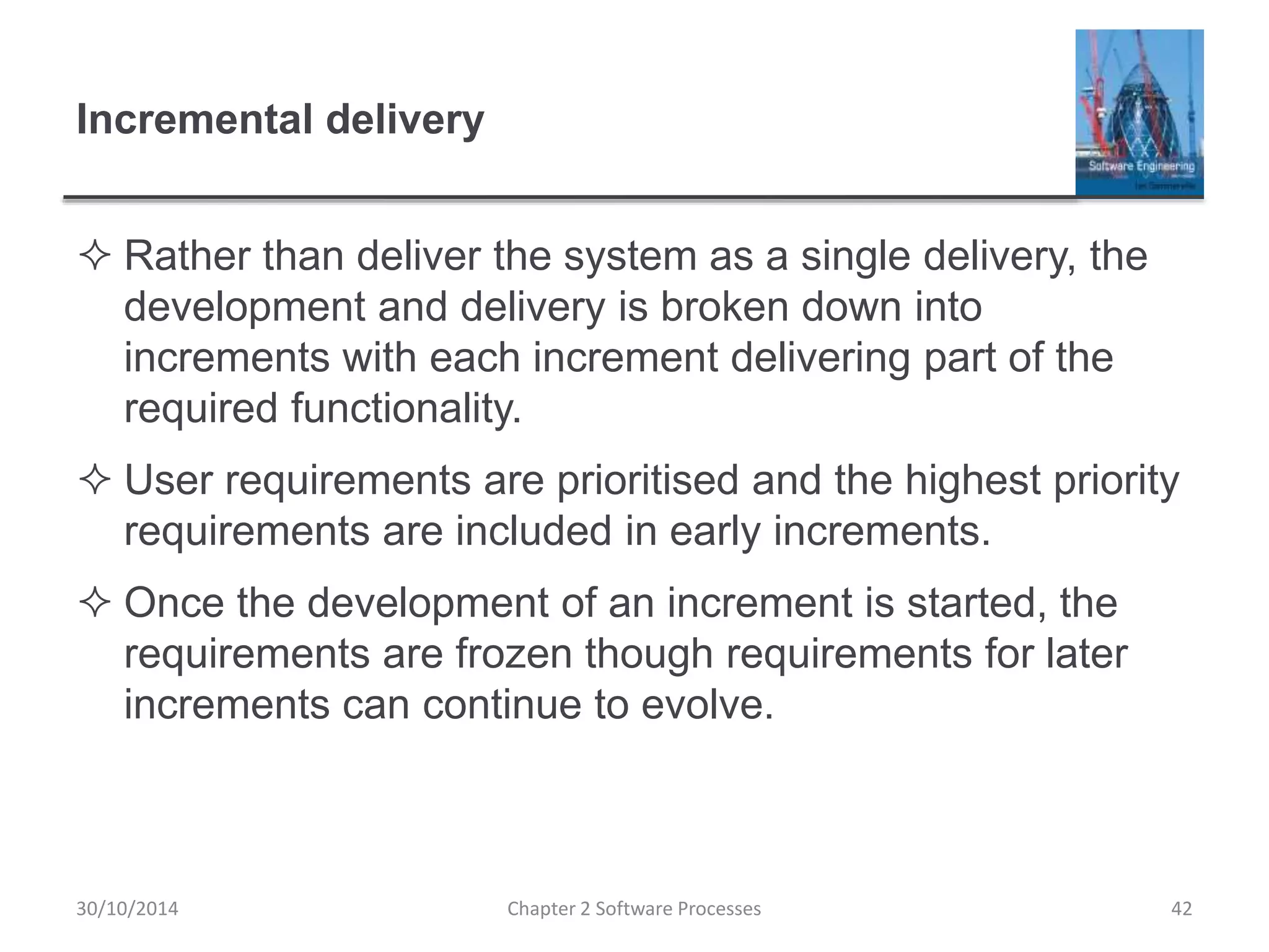Incremental delivery
 Rather than deliver the system as a single delivery, the
development and delivery is broken down into
increments with each increment delivering part of the
required functionality.
 User requirements are prioritised and the highest priority
requirements are included in early increments.
 Once the development of an increment is started, the
requirements are frozen though requirements for later
increments can continue to evolve.
Chapter 2 Software Processes 4230/10/2014
 