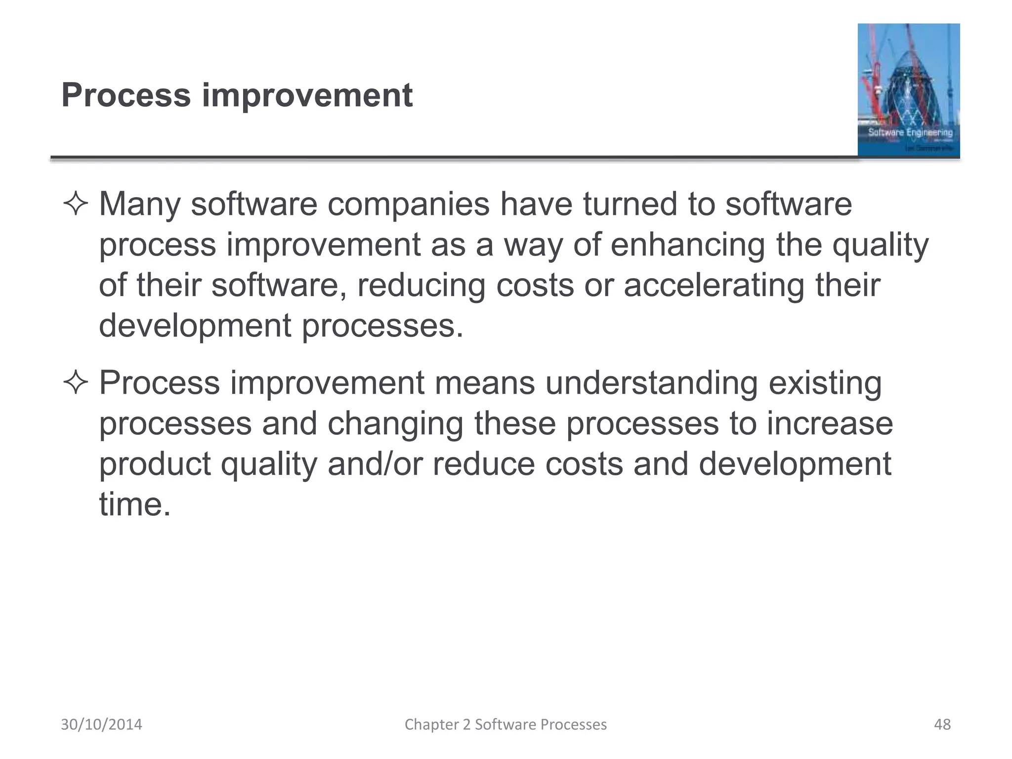 Process improvement
 Many software companies have turned to software
process improvement as a way of enhancing the quality
of their software, reducing costs or accelerating their
development processes.
 Process improvement means understanding existing
processes and changing these processes to increase
product quality and/or reduce costs and development
time.
Chapter 2 Software Processes 4830/10/2014
 