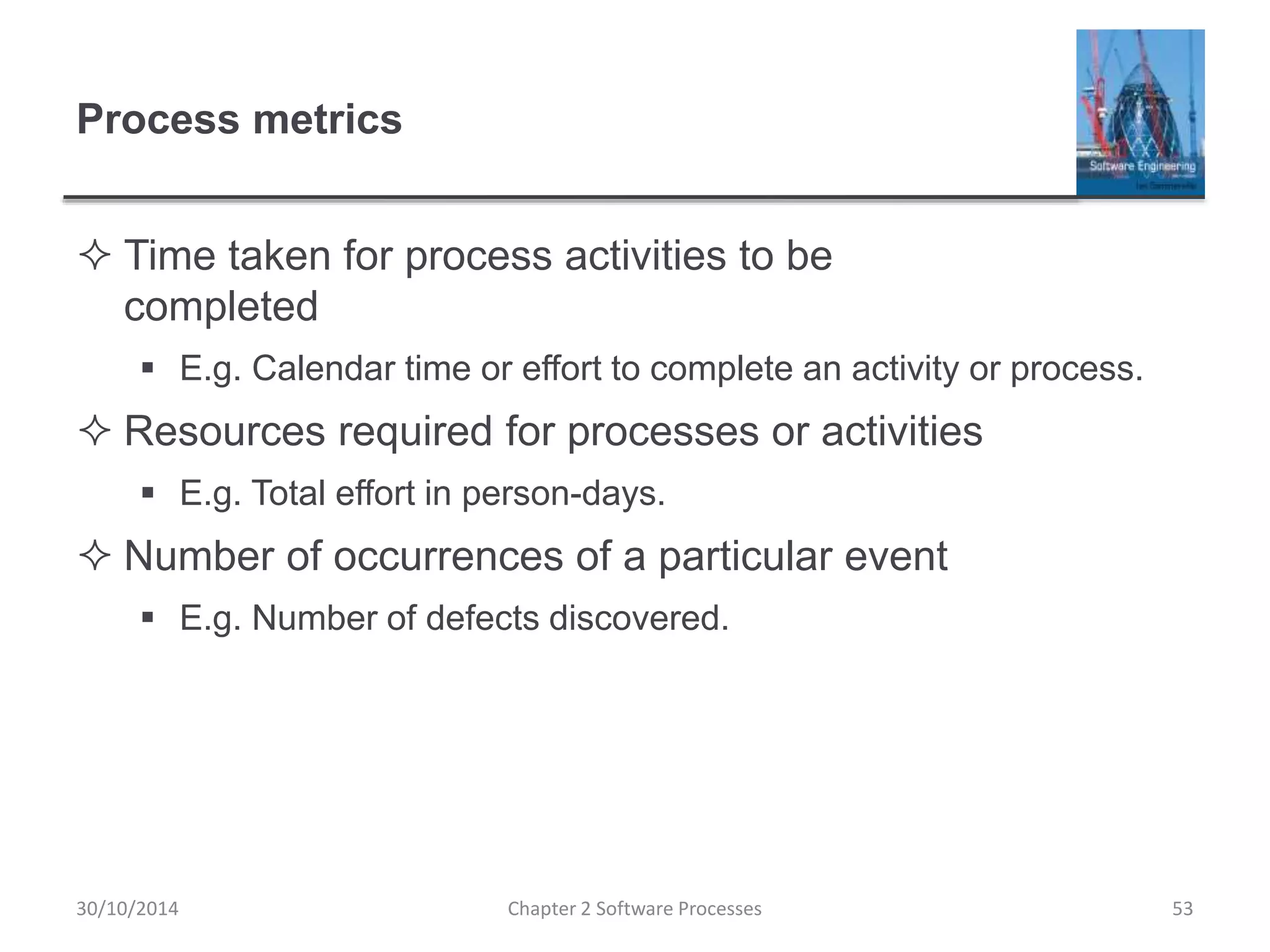 Process metrics
 Time taken for process activities to be
completed
 E.g. Calendar time or effort to complete an activity or process.
 Resources required for processes or activities
 E.g. Total effort in person-days.
 Number of occurrences of a particular event
 E.g. Number of defects discovered.
Chapter 2 Software Processes 5330/10/2014
 