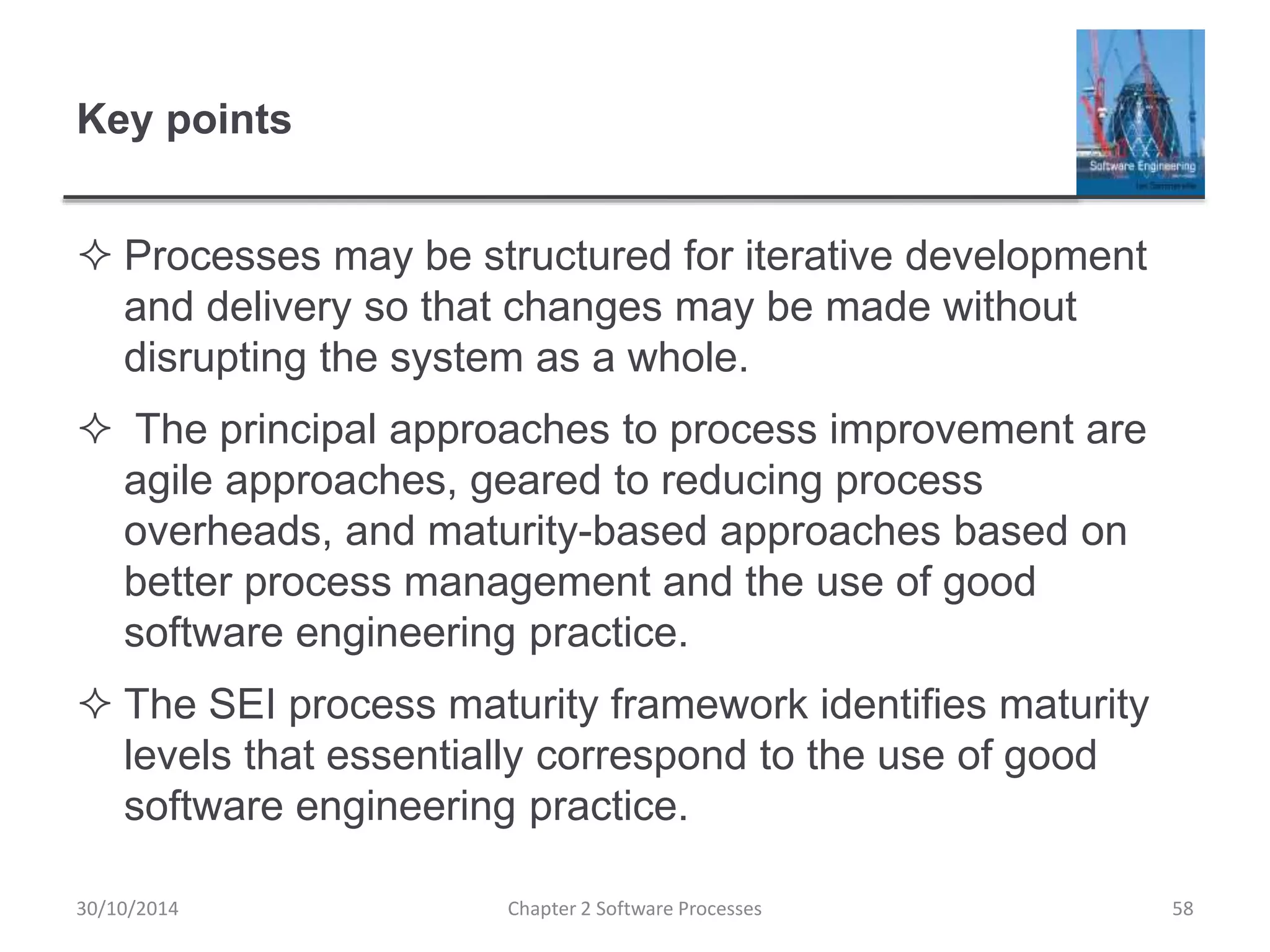 Key points
 Processes may be structured for iterative development
and delivery so that changes may be made without
disrupting the system as a whole.
 The principal approaches to process improvement are
agile approaches, geared to reducing process
overheads, and maturity-based approaches based on
better process management and the use of good
software engineering practice.
 The SEI process maturity framework identifies maturity
levels that essentially correspond to the use of good
software engineering practice.
Chapter 2 Software Processes 5830/10/2014
 