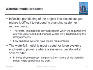 Waterfall model problems
 Inflexible partitioning of the project into distinct stages
makes it difficult to respond to changing customer
requirements.
 Therefore, this model is only appropriate when the requirements
are well-understood and changes will be fairly limited during the
design process.
 Few business systems have stable requirements.
 The waterfall model is mostly used for large systems
engineering projects where a system is developed at
several sites.
 In those circumstances, the plan-driven nature of the waterfall
model helps coordinate the work.
Chapter 2 Software Processes 1030/10/2014
 