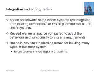 Integration and configuration
 Based on software reuse where systems are integrated
from existing components or COTS (Commercial-off-the-
shelf) systems.
 Reused elements may be configured to adapt their
behaviour and functionality to a user’s requirements
 Reuse is now the standard approach for building many
types of business system
 Reuse covered in more depth in Chapter 15.
Chapter 2 Software Processes 1430/10/2014
 