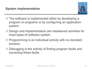 System implementation
 The software is implemented either by developing a
program or programs or by configuring an application
system.
 Design and implementation are interleaved activities for
most types of software system.
 Programming is an individual activity with no standard
process.
 Debugging is the activity of finding program faults and
correcting these faults.
Chapter 2 Software Processes 2630/10/2014
 