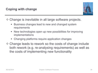 Coping with change
 Change is inevitable in all large software projects.
 Business changes lead to new and changed system
requirements
 New technologies open up new possibilities for improving
implementations
 Changing platforms require application changes
 Change leads to rework so the costs of change include
both rework (e.g. re-analysing requirements) as well as
the costs of implementing new functionality
Chapter 2 Software Processes 3430/10/2014
 