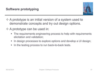 Software prototyping
 A prototype is an initial version of a system used to
demonstrate concepts and try out design options.
 A prototype can be used in:
 The requirements engineering process to help with requirements
elicitation and validation;
 In design processes to explore options and develop a UI design;
 In the testing process to run back-to-back tests.
Chapter 2 Software Processes 3730/10/2014
 