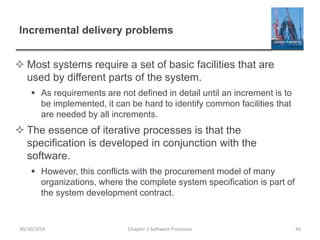 Incremental delivery problems
 Most systems require a set of basic facilities that are
used by different parts of the system.
 As requirements are not defined in detail until an increment is to
be implemented, it can be hard to identify common facilities that
are needed by all increments.
 The essence of iterative processes is that the
specification is developed in conjunction with the
software.
 However, this conflicts with the procurement model of many
organizations, where the complete system specification is part of
the system development contract.
Chapter 2 Software Processes 4630/10/2014
 