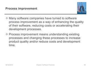 Process improvement
 Many software companies have turned to software
process improvement as a way of enhancing the quality
of their software, reducing costs or accelerating their
development processes.
 Process improvement means understanding existing
processes and changing these processes to increase
product quality and/or reduce costs and development
time.
Chapter 2 Software Processes 4830/10/2014
 