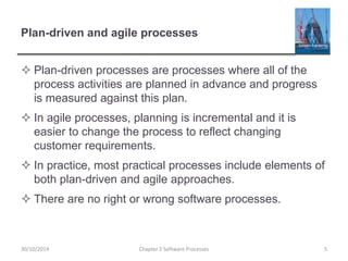 Plan-driven and agile processes
 Plan-driven processes are processes where all of the
process activities are planned in advance and progress
is measured against this plan.
 In agile processes, planning is incremental and it is
easier to change the process to reflect changing
customer requirements.
 In practice, most practical processes include elements of
both plan-driven and agile approaches.
 There are no right or wrong software processes.
Chapter 2 Software Processes 530/10/2014
 