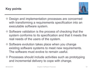 Key points
 Design and implementation processes are concerned
with transforming a requirements specification into an
executable software system.
 Software validation is the process of checking that the
system conforms to its specification and that it meets the
real needs of the users of the system.
 Software evolution takes place when you change
existing software systems to meet new requirements.
The software must evolve to remain useful.
 Processes should include activities such as prototyping
and incremental delivery to cope with change.
Chapter 2 Software Processes 5730/10/2014
 