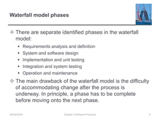 Waterfall model phases
 There are separate identified phases in the waterfall
model:
 Requirements analysis and definition
 System and software design
 Implementation and unit testing
 Integration and system testing
 Operation and maintenance
 The main drawback of the waterfall model is the difficulty
of accommodating change after the process is
underway. In principle, a phase has to be complete
before moving onto the next phase.
Chapter 2 Software Processes 930/10/2014
 