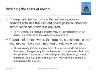 Reducing the costs of rework
 Change anticipation, where the software process
includes activities that can anticipate possible changes
before significant rework is required.
 For example, a prototype system may be developed to show
some key features of the system to customers.
 Change tolerance, where the process is designed so that
changes can be accommodated at relatively low cost.
 This normally involves some form of incremental development.
Proposed changes may be implemented in increments that have
not yet been developed. If this is impossible, then only a single
increment (a small part of the system) may have be altered to
incorporate the change.
Chapter 2 Software Processes 358/7/2018
 