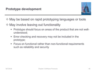 Prototype development
 May be based on rapid prototyping languages or tools
 May involve leaving out functionality
 Prototype should focus on areas of the product that are not well-
understood;
 Error checking and recovery may not be included in the
prototype;
 Focus on functional rather than non-functional requirements
such as reliability and security
Chapter 2 Software Processes 408/7/2018
 
