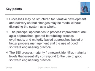 Key points
 Processes may be structured for iterative development
and delivery so that changes may be made without
disrupting the system as a whole.
 The principal approaches to process improvement are
agile approaches, geared to reducing process
overheads, and maturity-based approaches based on
better process management and the use of good
software engineering practice.
 The SEI process maturity framework identifies maturity
levels that essentially correspond to the use of good
software engineering practice.
Chapter 2 Software Processes 588/7/2018
 
