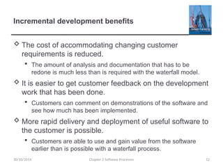 Incremental development benefits
 The cost of accommodating changing customer
requirements is reduced.
 The amount of analysis and documentation that has to be
redone is much less than is required with the waterfall model.
 It is easier to get customer feedback on the development
work that has been done.
 Customers can comment on demonstrations of the software and
see how much has been implemented.
 More rapid delivery and deployment of useful software to
the customer is possible.
 Customers are able to use and gain value from the software
earlier than is possible with a waterfall process.
Chapter 2 Software Processes 12
30/10/2014
 