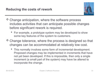 Reducing the costs of rework
 Change anticipation, where the software process
includes activities that can anticipate possible changes
before significant rework is required.
 For example, a prototype system may be developed to show
some key features of the system to customers.
 Change tolerance, where the process is designed so that
changes can be accommodated at relatively low cost.
 This normally involves some form of incremental development.
Proposed changes may be implemented in increments that have
not yet been developed. If this is impossible, then only a single
increment (a small part of the system) may have be altered to
incorporate the change.
Chapter 2 Software Processes 31
30/10/2014
 
