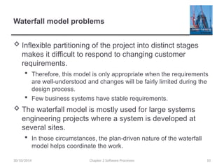 Waterfall model problems
 Inflexible partitioning of the project into distinct stages
makes it difficult to respond to changing customer
requirements.
 Therefore, this model is only appropriate when the requirements
are well-understood and changes will be fairly limited during the
design process.
 Few business systems have stable requirements.
 The waterfall model is mostly used for large systems
engineering projects where a system is developed at
several sites.
 In those circumstances, the plan-driven nature of the waterfall
model helps coordinate the work.
Chapter 2 Software Processes 10
30/10/2014
 