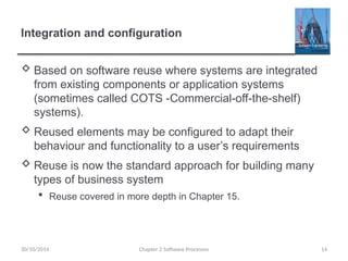Integration and configuration
 Based on software reuse where systems are integrated
from existing components or application systems
(sometimes called COTS -Commercial-off-the-shelf)
systems).
 Reused elements may be configured to adapt their
behaviour and functionality to a user’s requirements
 Reuse is now the standard approach for building many
types of business system
 Reuse covered in more depth in Chapter 15.
Chapter 2 Software Processes 14
30/10/2014
 
