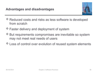Advantages and disadvantages
 Reduced costs and risks as less software is developed
from scratch
 Faster delivery and deployment of system
 But requirements compromises are inevitable so system
may not meet real needs of users
 Loss of control over evolution of reused system elements
Chapter 2 Software Processes 18
30/10/2014
 