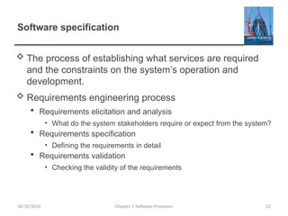 Software specification
 The process of establishing what services are required
and the constraints on the system’s operation and
development.
 Requirements engineering process
 Requirements elicitation and analysis
• What do the system stakeholders require or expect from the system?
 Requirements specification
• Defining the requirements in detail
 Requirements validation
• Checking the validity of the requirements
Chapter 2 Software Processes 22
30/10/2014
 