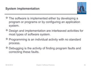 System implementation
 The software is implemented either by developing a
program or programs or by configuring an application
system.
 Design and implementation are interleaved activities for
most types of software system.
 Programming is an individual activity with no standard
process.
 Debugging is the activity of finding program faults and
correcting these faults.
Chapter 2 Software Processes 26
30/10/2014
 