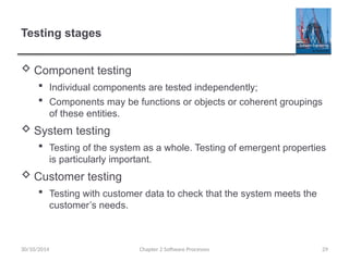 Testing stages
 Component testing
 Individual components are tested independently;
 Components may be functions or objects or coherent groupings
of these entities.
 System testing
 Testing of the system as a whole. Testing of emergent properties
is particularly important.
 Customer testing
 Testing with customer data to check that the system meets the
customer’s needs.
Chapter 2 Software Processes 29
30/10/2014
 