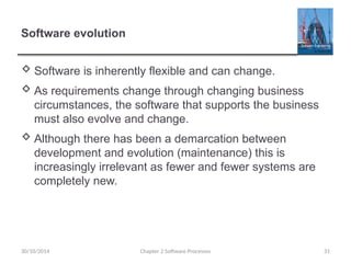Software evolution
 Software is inherently flexible and can change.
 As requirements change through changing business
circumstances, the software that supports the business
must also evolve and change.
 Although there has been a demarcation between
development and evolution (maintenance) this is
increasingly irrelevant as fewer and fewer systems are
completely new.
Chapter 2 Software Processes 31
30/10/2014
 