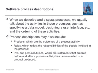 Software process descriptions
 When we describe and discuss processes, we usually
talk about the activities in these processes such as
specifying a data model, designing a user interface, etc.
and the ordering of these activities.
 Process descriptions may also include:
 Products, which are the outcomes of a process activity;
 Roles, which reflect the responsibilities of the people involved in
the process;
 Pre- and post-conditions, which are statements that are true
before and after a process activity has been enacted or a
product produced.
Chapter 2 Software Processes 4
30/10/2014
 