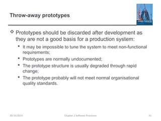 Throw-away prototypes
 Prototypes should be discarded after development as
they are not a good basis for a production system:
 It may be impossible to tune the system to meet non-functional
requirements;
 Prototypes are normally undocumented;
 The prototype structure is usually degraded through rapid
change;
 The prototype probably will not meet normal organisational
quality standards.
Chapter 2 Software Processes 41
30/10/2014
 