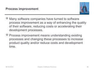 Chapter 2 Software Processes 48
Process improvement
 Many software companies have turned to software
process improvement as a way of enhancing the quality
of their software, reducing costs or accelerating their
development processes.
 Process improvement means understanding existing
processes and changing these processes to increase
product quality and/or reduce costs and development
time.
30/10/2014
 