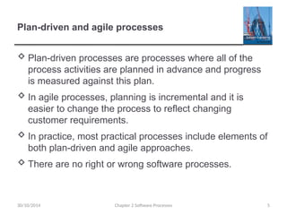 Plan-driven and agile processes
 Plan-driven processes are processes where all of the
process activities are planned in advance and progress
is measured against this plan.
 In agile processes, planning is incremental and it is
easier to change the process to reflect changing
customer requirements.
 In practice, most practical processes include elements of
both plan-driven and agile approaches.
 There are no right or wrong software processes.
Chapter 2 Software Processes 5
30/10/2014
 