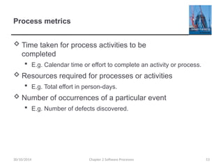 53
Process metrics
 Time taken for process activities to be
completed
 E.g. Calendar time or effort to complete an activity or process.
 Resources required for processes or activities
 E.g. Total effort in person-days.
 Number of occurrences of a particular event
 E.g. Number of defects discovered.
Chapter 2 Software Processes
30/10/2014
 