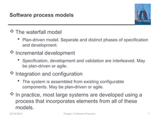 Software process models
 The waterfall model
 Plan-driven model. Separate and distinct phases of specification
and development.
 Incremental development
 Specification, development and validation are interleaved. May
be plan-driven or agile.
 Integration and configuration
 The system is assembled from existing configurable
components. May be plan-driven or agile.
 In practice, most large systems are developed using a
process that incorporates elements from all of these
models.
Chapter 2 Software Processes 7
30/10/2014
 