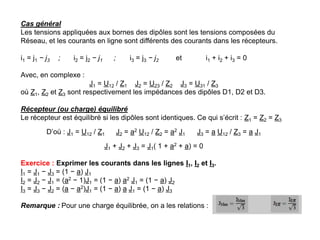 Cas général
Les tensions appliquées aux bornes des dipôles sont les tensions composées du
Réseau, et les courants en ligne sont différents des courants dans les récepteurs.
i1 = j1 − j3 ; i2 = j2 − j1 ; i3 = j3 − j2 et i1 + i2 + i3 = 0
Avec, en complexe :
J1 = U12 / Z1 J2 = U23 / Z2 J3 = U31 / Z3
où Z1, Z2 et Z3 sont respectivement les impédances des dipôles D1, D2 et D3.
Récepteur (ou charge) équilibré
Le récepteur est équilibré si les dipôles sont identiques. Ce qui s’écrit : Z1 = Z2 = Z3
D’où : J1 = U12 / Z1 J2 = a2 U12 / Z2 = a2 J1 J3 = a U12 / Z3 = a J1
J1 + J2 + J3 = J1( 1 + a2 + a) = 0
Exercice : Exprimer les courants dans les lignes I1, I2 et I3.
I1 = J1 − J3 = (1 − a) J1
I2 = J2 − J1 = (a2 − 1)J1 = (1 − a) a2 J1 = (1 − a) J2
I3 = J3 − J2 = (a − a2)J1 = (1 − a) a J1 = (1 − a) J3
Remarque : Pour une charge équilibrée, on a les relations :
 