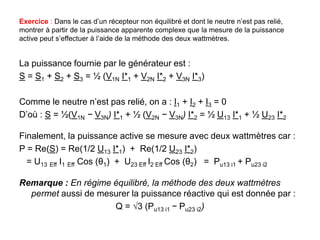 Exercice : Dans le cas d’un récepteur non équilibré et dont le neutre n’est pas relié,
montrer à partir de la puissance apparente complexe que la mesure de la puissance
active peut s’effectuer à l’aide de la méthode des deux wattmètres.
La puissance fournie par le générateur est :
S = S1 + S2 + S3 = ½ (V1N I*1 + V2N I*2 + V3N I*3)
Comme le neutre n’est pas relié, on a : I1 + I2 + I3 = 0
D’où : S = ½(V1N − V3N) I*1 + ½ (V2N − V3N) I*2 = ½ U13 I*1 + ½ U23 I*2
Finalement, la puissance active se mesure avec deux wattmètres car :
P = Re(S) = Re(1/2 U13 I*1) + Re(1/2 U23 I*2)
= U13 Eff I1 Eff Cos (θ1) + U23 Eff I2 Eff Cos (θ2) = Pu13 i1 + Pu23 i2
Remarque : En régime équilibré, la méthode des deux wattmètres
permet aussi de mesurer la puissance réactive qui est donnée par :
Q = √3 (Pu13 i1 − Pu23 i2)
 