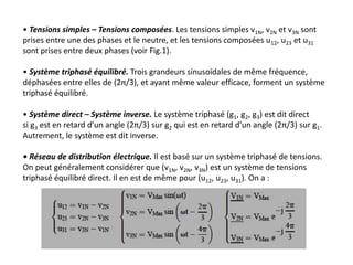 • Tensions simples – Tensions composées. Les tensions simples v1N, v2N et v3N sont
prises entre une des phases et le neutre, et les tensions composées u12, u23 et u31
sont prises entre deux phases (voir Fig.1).
• Système triphasé équilibré. Trois grandeurs sinusoïdales de même fréquence,
déphasées entre elles de (2π/3), et ayant même valeur efficace, forment un système
triphasé équilibré.
• Système direct – Système inverse. Le système triphasé (g1, g2, g3) est dit direct
si g3 est en retard d’un angle (2π/3) sur g2 qui est en retard d’un angle (2π/3) sur g1.
Autrement, le système est dit inverse.
• Réseau de distribution électrique. Il est basé sur un système triphasé de tensions.
On peut généralement considérer que (v1N, v2N, v3N) est un système de tensions
triphasé équilibré direct. Il en est de même pour (u12, u23, u31). On a :
 