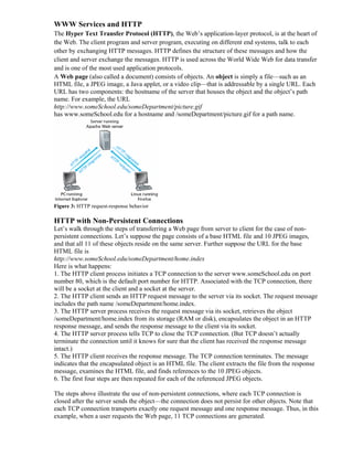 WWW Services and HTTP
The Hyper Text Transfer Protocol (HTTP), the Web’s application-layer protocol, is at the heart of
the Web. The client program and server program, executing on different end systems, talk to each
other by exchanging HTTP messages. HTTP defines the structure of these messages and how the
client and server exchange the messages. HTTP is used across the World Wide Web for data transfer
and is one of the most used application protocols.
A Web page (also called a document) consists of objects. An object is simply a file—such as an
HTML file, a JPEG image, a Java applet, or a video clip—that is addressable by a single URL. Each
URL has two components: the hostname of the server that houses the object and the object’s path
name. For example, the URL
http://www.someSchool.edu/someDepartment/picture.gif
has www.someSchool.edu for a hostname and /someDepartment/picture.gif for a path name.
Figure 3: HTTP request-response behavior
HTTP with Non-Persistent Connections
Let’s walk through the steps of transferring a Web page from server to client for the case of non-
persistent connections. Let’s suppose the page consists of a base HTML file and 10 JPEG images,
and that all 11 of these objects reside on the same server. Further suppose the URL for the base
HTML file is
http://www.someSchool.edu/someDepartment/home.index
Here is what happens:
1. The HTTP client process initiates a TCP connection to the server www.someSchool.edu on port
number 80, which is the default port number for HTTP. Associated with the TCP connection, there
will be a socket at the client and a socket at the server.
2. The HTTP client sends an HTTP request message to the server via its socket. The request message
includes the path name /someDepartment/home.index.
3. The HTTP server process receives the request message via its socket, retrieves the object
/someDepartment/home.index from its storage (RAM or disk), encapsulates the object in an HTTP
response message, and sends the response message to the client via its socket.
4. The HTTP server process tells TCP to close the TCP connection. (But TCP doesn’t actually
terminate the connection until it knows for sure that the client has received the response message
intact.)
5. The HTTP client receives the response message. The TCP connection terminates. The message
indicates that the encapsulated object is an HTML file. The client extracts the file from the response
message, examines the HTML file, and finds references to the 10 JPEG objects.
6. The first four steps are then repeated for each of the referenced JPEG objects.
The steps above illustrate the use of non-persistent connections, where each TCP connection is
closed after the server sends the object—the connection does not persist for other objects. Note that
each TCP connection transports exactly one request message and one response message. Thus, in this
example, when a user requests the Web page, 11 TCP connections are generated.
 