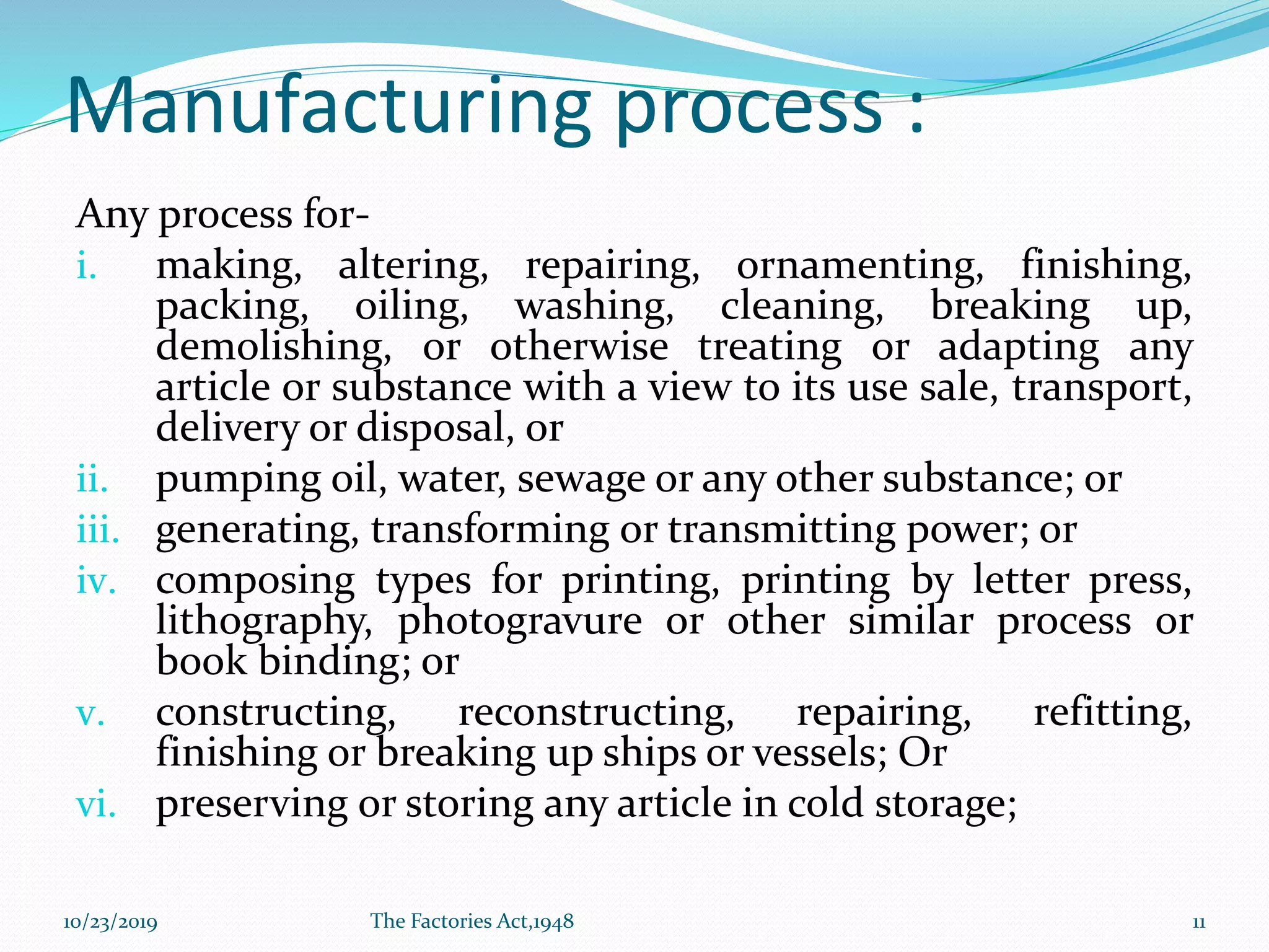 Manufacturing process :
Any process for-
i. making, altering, repairing, ornamenting, finishing,
packing, oiling, washing, cleaning, breaking up,
demolishing, or otherwise treating or adapting any
article or substance with a view to its use sale, transport,
delivery or disposal, or
ii. pumping oil, water, sewage or any other substance; or
iii. generating, transforming or transmitting power; or
iv. composing types for printing, printing by letter press,
lithography, photogravure or other similar process or
book binding; or
v. constructing, reconstructing, repairing, refitting,
finishing or breaking up ships or vessels; Or
vi. preserving or storing any article in cold storage;
10/23/2019 The Factories Act,1948 11
 