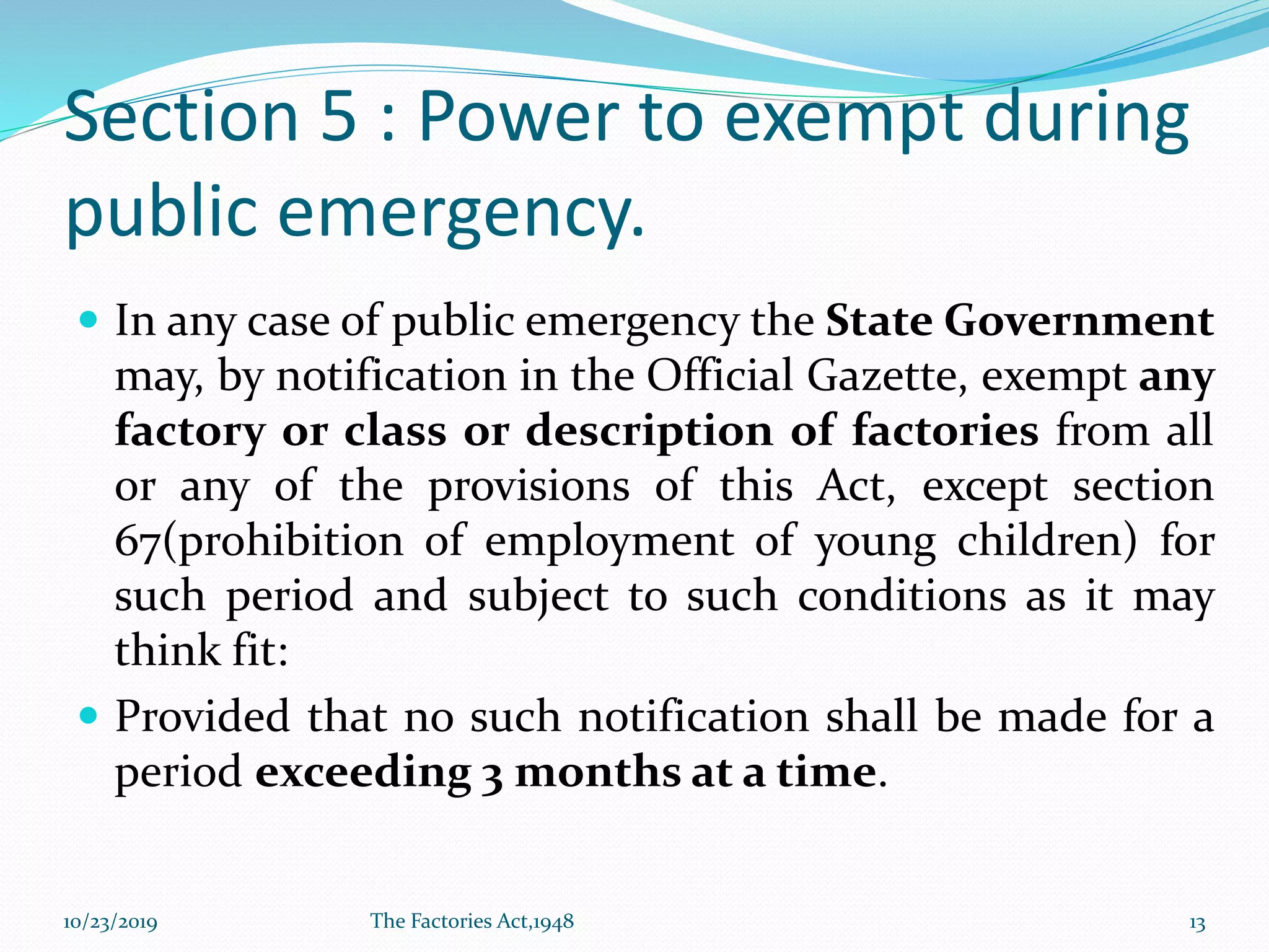 Section 5 : Power to exempt during
public emergency.
 In any case of public emergency the State Government
may, by notification in the Official Gazette, exempt any
factory or class or description of factories from all
or any of the provisions of this Act, except section
67(prohibition of employment of young children) for
such period and subject to such conditions as it may
think fit:
 Provided that no such notification shall be made for a
period exceeding 3 months at a time.
10/23/2019 The Factories Act,1948 13
 